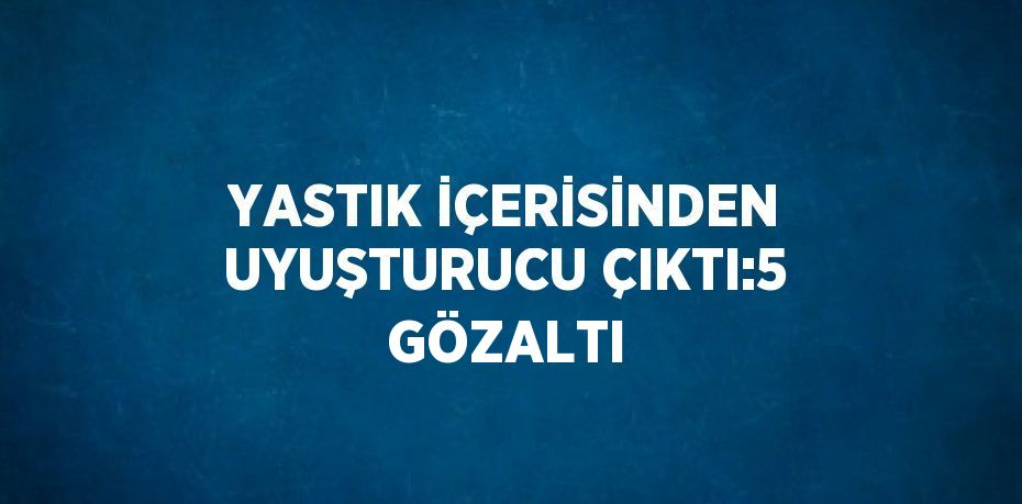 YASTIK İÇERİSİNDEN UYUŞTURUCU ÇIKTI:5 GÖZALTI
