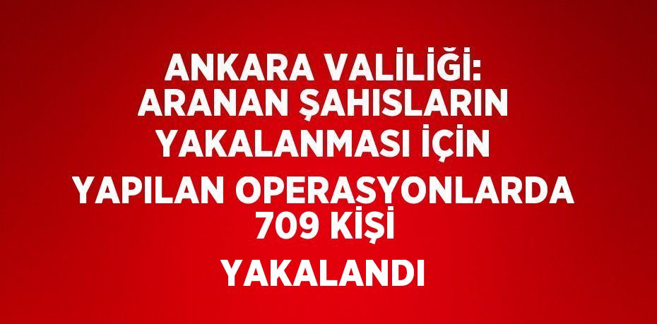 ANKARA VALİLİĞİ: ARANAN ŞAHISLARIN YAKALANMASI İÇİN YAPILAN OPERASYONLARDA 709 KİŞİ YAKALANDI