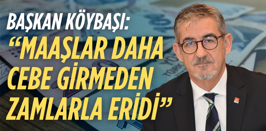 BAŞKAN KÖYBAŞI: “MAAŞLAR DAHA  CEBE GİRMEDEN ZAMLARLA ERİDİ”