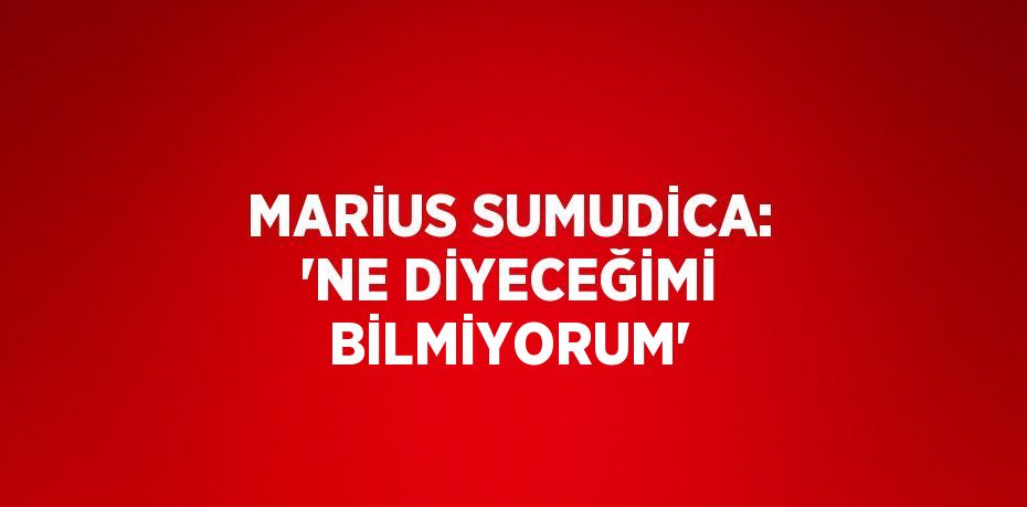 MARİUS SUMUDİCA: 'NE DİYECEĞİMİ BİLMİYORUM'