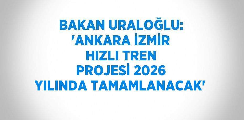 BAKAN URALOĞLU: 'ANKARA İZMİR HIZLI TREN PROJESİ 2026 YILINDA TAMAMLANACAK'