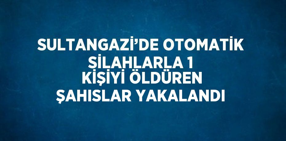 SULTANGAZİ’DE OTOMATİK SİLAHLARLA 1 KİŞİYİ ÖLDÜREN ŞAHISLAR YAKALANDI