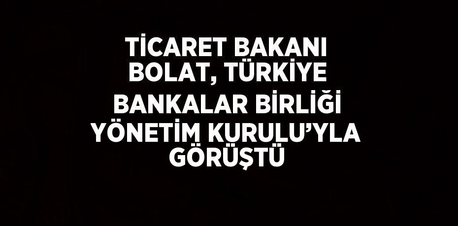 TİCARET BAKANI BOLAT, TÜRKİYE BANKALAR BİRLİĞİ YÖNETİM KURULU’YLA GÖRÜŞTÜ