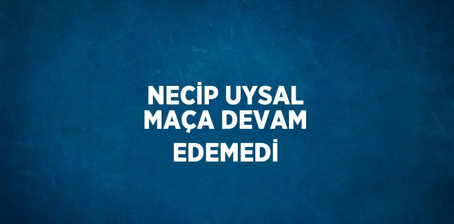 NECİP UYSAL MAÇA DEVAM EDEMEDİ