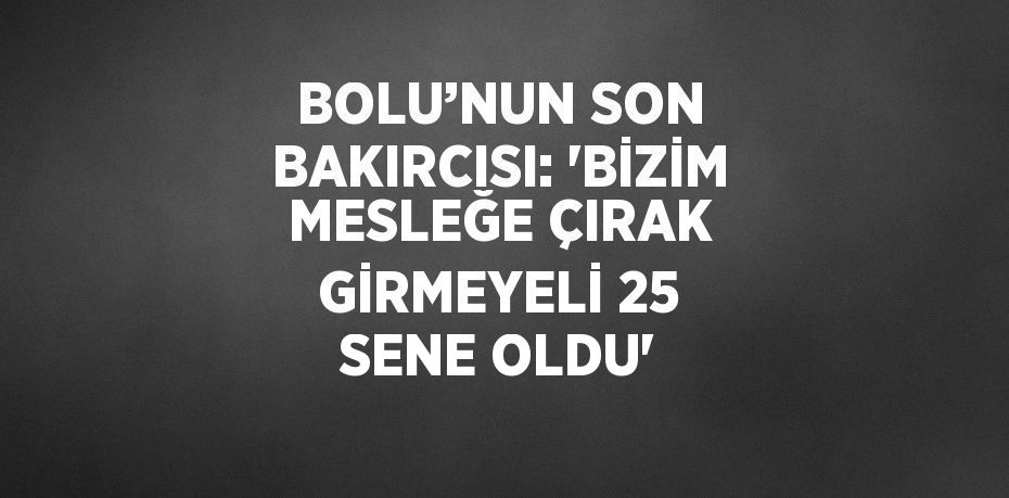 BOLU’NUN SON BAKIRCISI: 'BİZİM MESLEĞE ÇIRAK GİRMEYELİ 25 SENE OLDU'