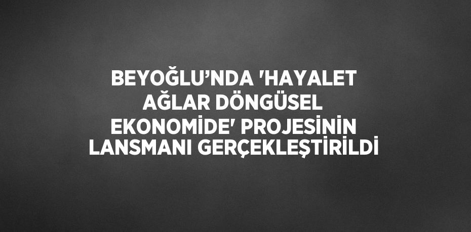 BEYOĞLU’NDA 'HAYALET AĞLAR DÖNGÜSEL EKONOMİDE' PROJESİNİN LANSMANI GERÇEKLEŞTİRİLDİ