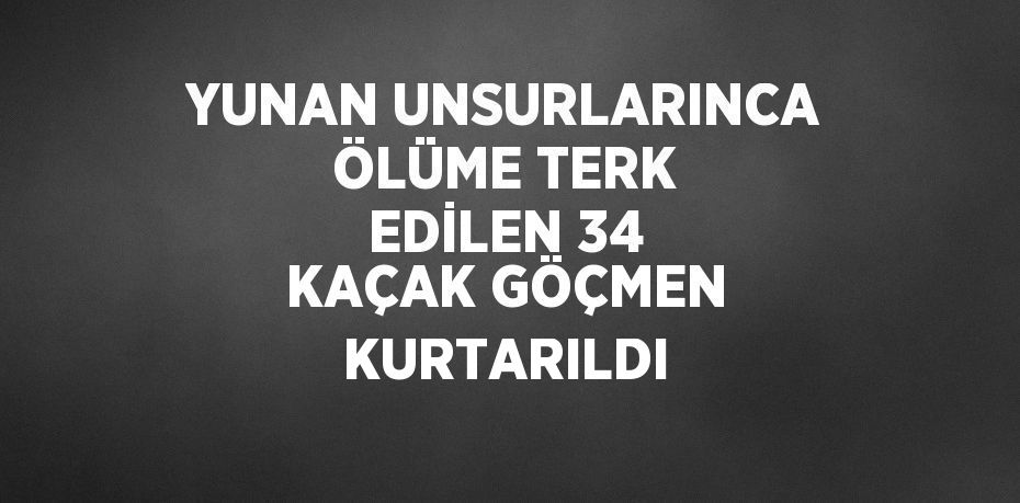 YUNAN UNSURLARINCA ÖLÜME TERK EDİLEN 34 KAÇAK GÖÇMEN KURTARILDI