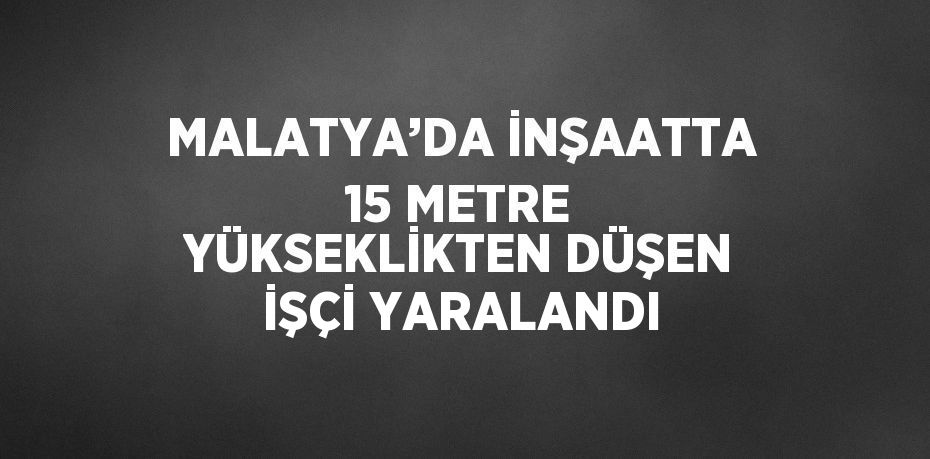 MALATYA’DA İNŞAATTA 15 METRE YÜKSEKLİKTEN DÜŞEN İŞÇİ YARALANDI