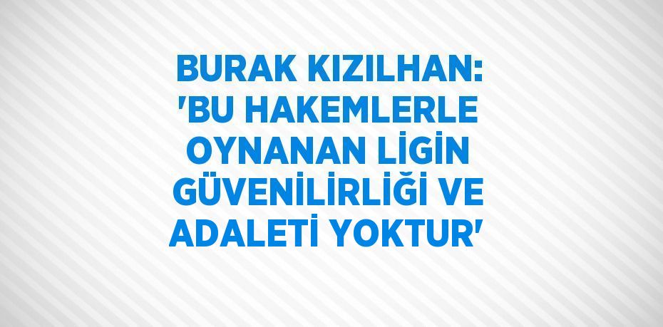 BURAK KIZILHAN: 'BU HAKEMLERLE OYNANAN LİGİN GÜVENİLİRLİĞİ VE ADALETİ YOKTUR'