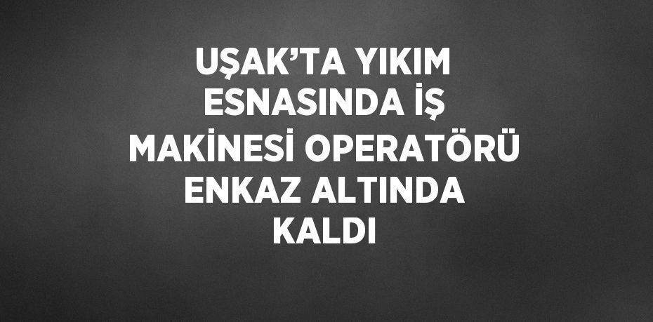 UŞAK’TA YIKIM ESNASINDA İŞ MAKİNESİ OPERATÖRÜ ENKAZ ALTINDA KALDI