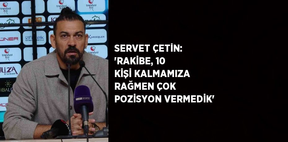 SERVET ÇETİN: 'RAKİBE, 10 KİŞİ KALMAMIZA RAĞMEN ÇOK POZİSYON VERMEDİK'