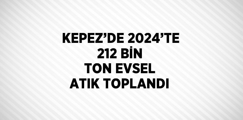 KEPEZ’DE 2024’TE 212 BİN TON EVSEL ATIK TOPLANDI