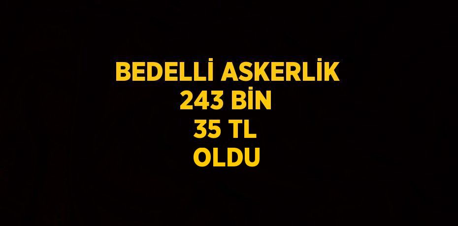 BEDELLİ ASKERLİK 243 BİN 35 TL OLDU