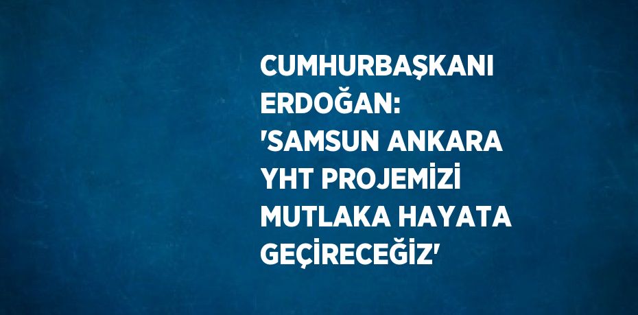 CUMHURBAŞKANI ERDOĞAN: 'SAMSUN ANKARA YHT PROJEMİZİ MUTLAKA HAYATA GEÇİRECEĞİZ'