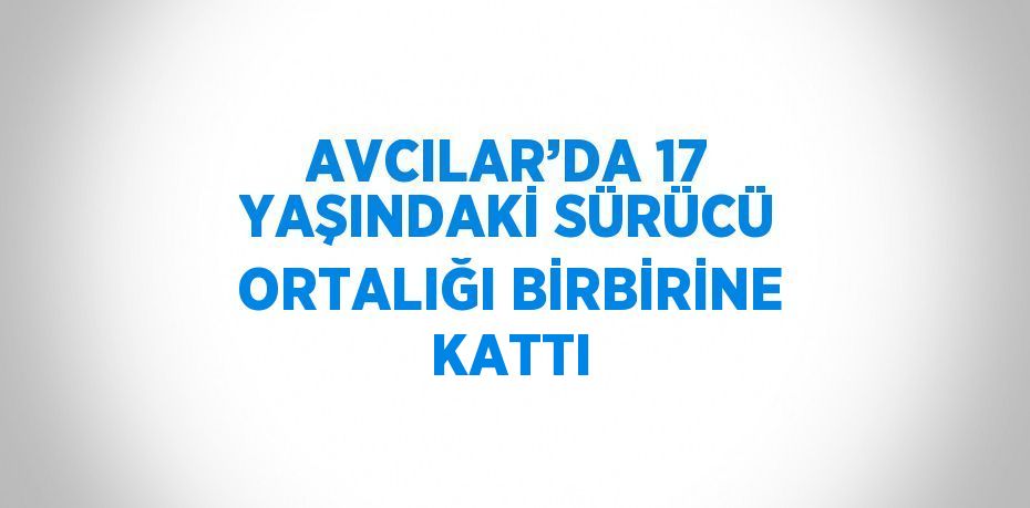 AVCILAR’DA 17 YAŞINDAKİ SÜRÜCÜ ORTALIĞI BİRBİRİNE KATTI