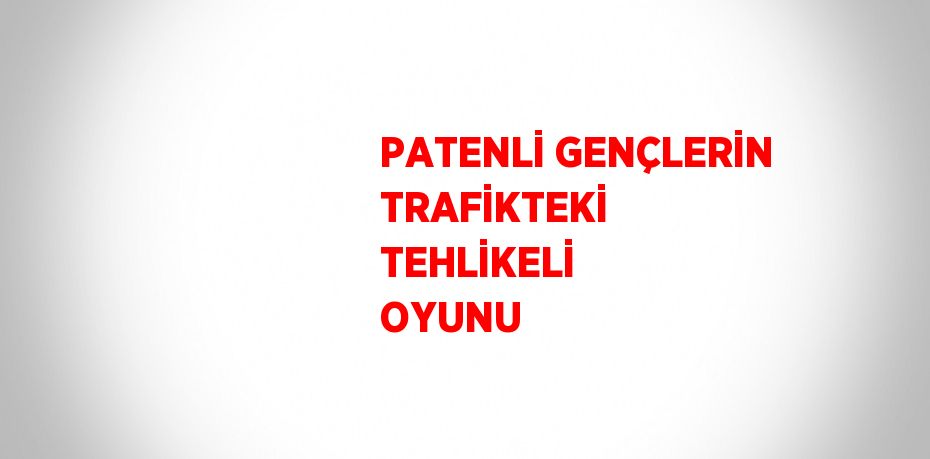 PATENLİ GENÇLERİN TRAFİKTEKİ TEHLİKELİ OYUNU