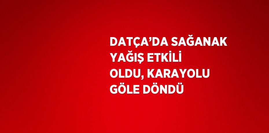 DATÇA’DA SAĞANAK YAĞIŞ ETKİLİ OLDU, KARAYOLU GÖLE DÖNDÜ