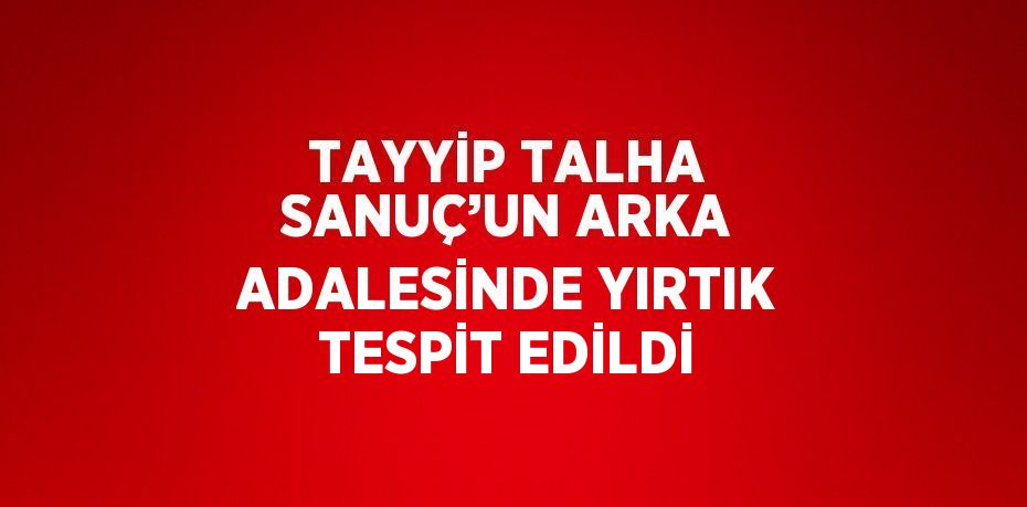 TAYYİP TALHA SANUÇ’UN ARKA ADALESİNDE YIRTIK TESPİT EDİLDİ