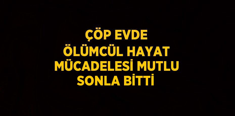 ÇÖP EVDE ÖLÜMCÜL HAYAT MÜCADELESİ MUTLU SONLA BİTTİ