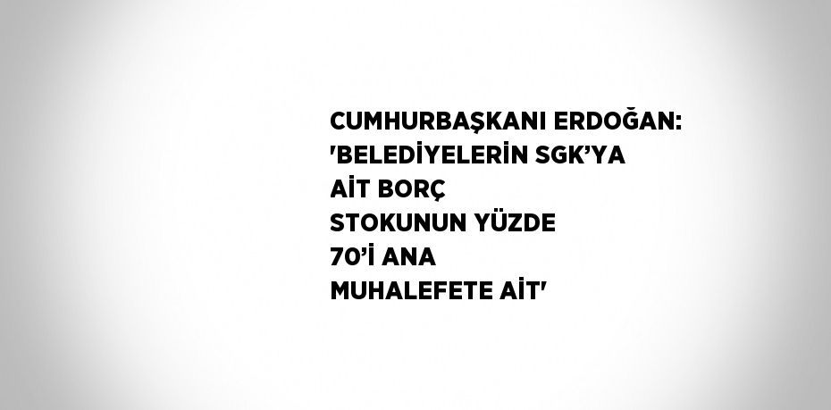 CUMHURBAŞKANI ERDOĞAN: 'BELEDİYELERİN SGK’YA AİT BORÇ STOKUNUN YÜZDE 70’İ ANA MUHALEFETE AİT'