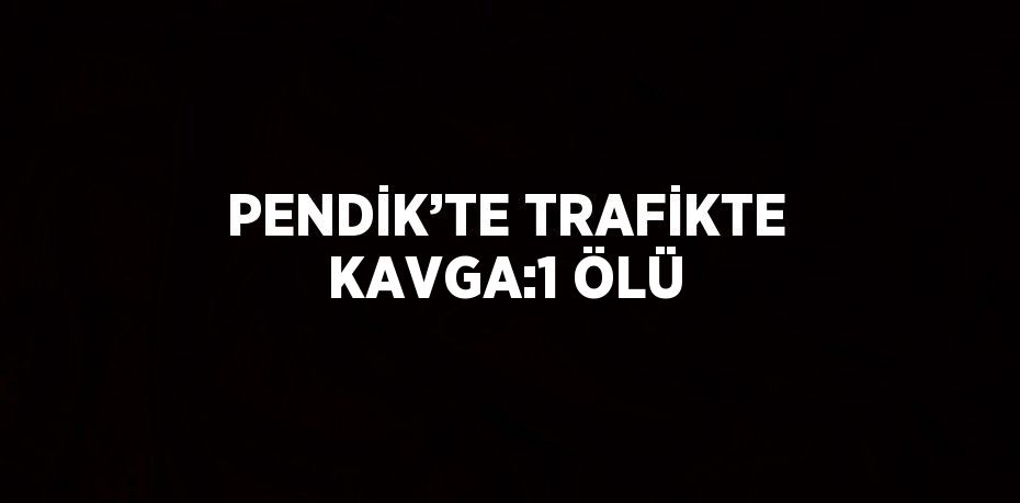 PENDİK’TE TRAFİKTE KAVGA:1 ÖLÜ