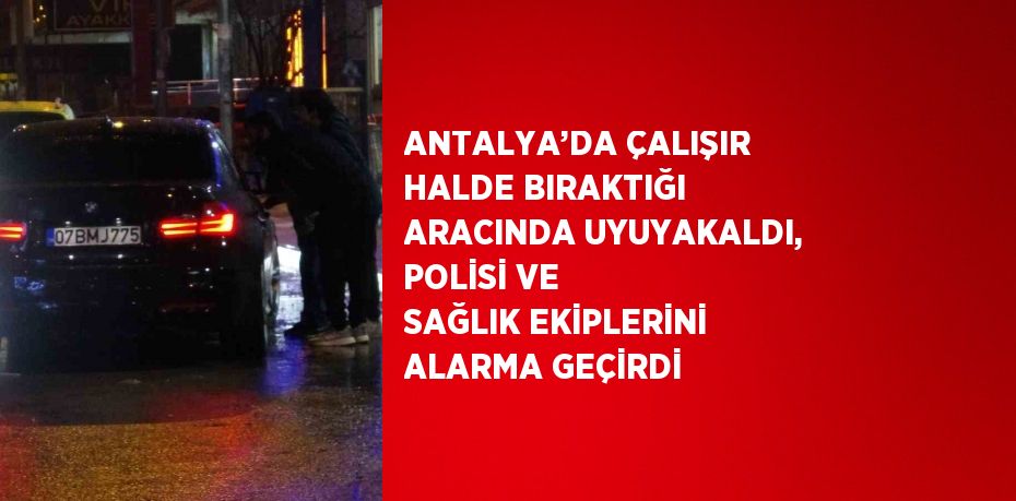 ANTALYA’DA ÇALIŞIR HALDE BIRAKTIĞI ARACINDA UYUYAKALDI, POLİSİ VE SAĞLIK EKİPLERİNİ ALARMA GEÇİRDİ