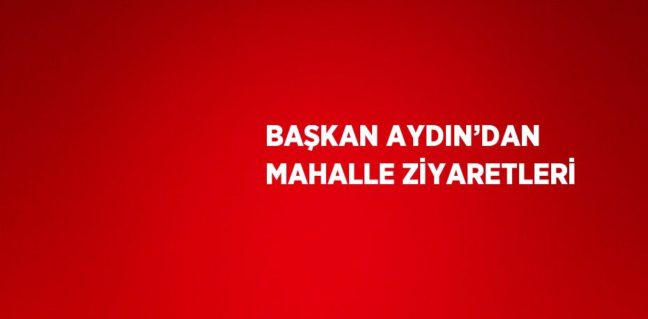 BAŞKAN AYDIN’DAN MAHALLE ZİYARETLERİ