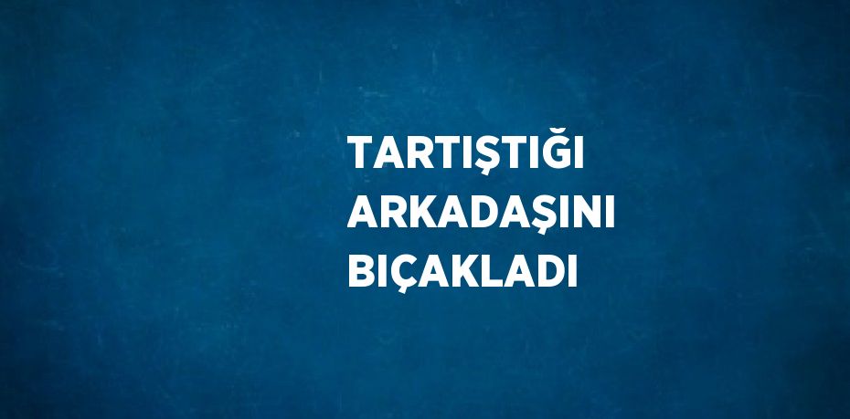 TARTIŞTIĞI ARKADAŞINI BIÇAKLADI