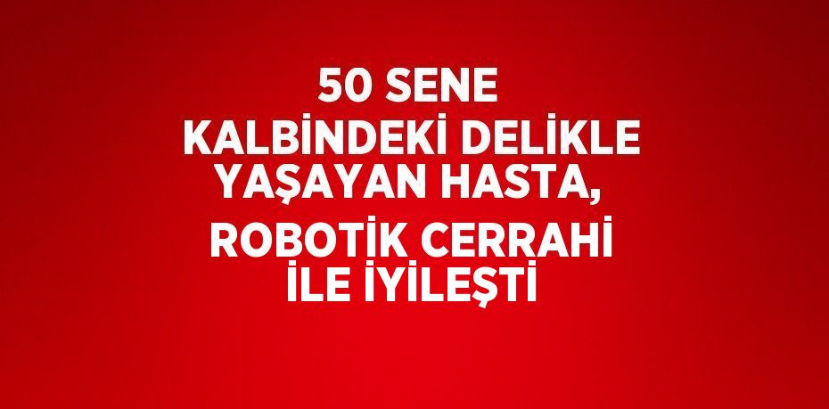 50 SENE KALBİNDEKİ DELİKLE YAŞAYAN HASTA, ROBOTİK CERRAHİ İLE İYİLEŞTİ