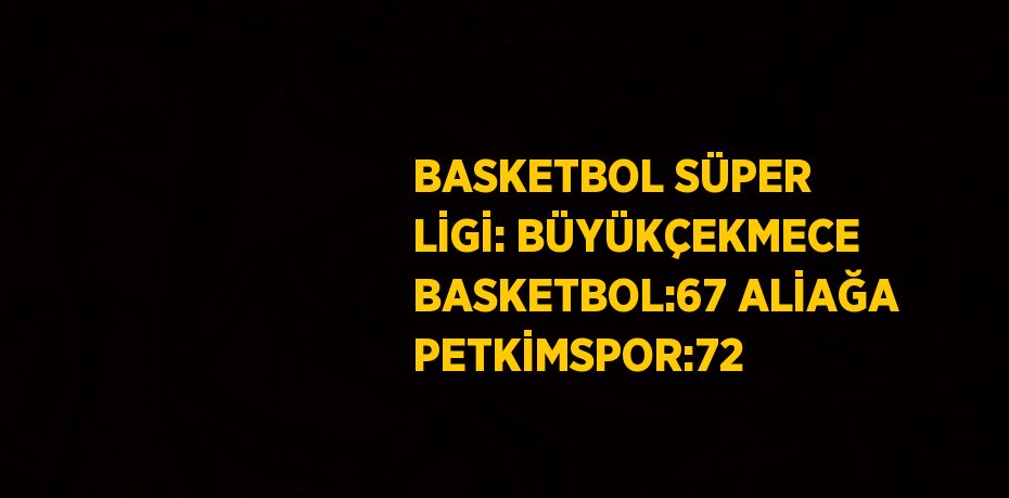 BASKETBOL SÜPER LİGİ: BÜYÜKÇEKMECE BASKETBOL:67 ALİAĞA PETKİMSPOR:72