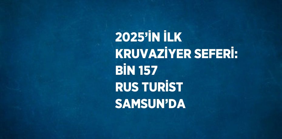 2025’İN İLK KRUVAZİYER SEFERİ: BİN 157 RUS TURİST SAMSUN’DA