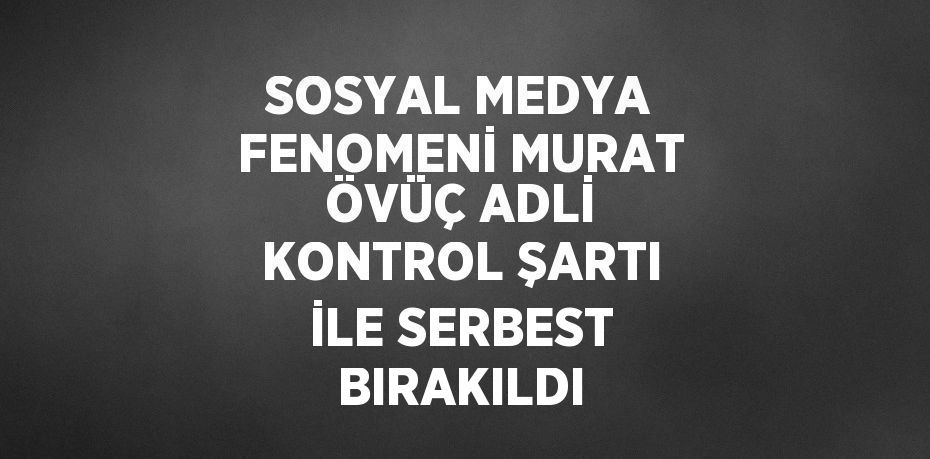 SOSYAL MEDYA FENOMENİ MURAT ÖVÜÇ ADLİ KONTROL ŞARTI İLE SERBEST BIRAKILDI