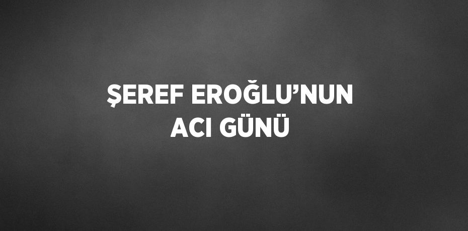 ŞEREF EROĞLU’NUN ACI GÜNÜ