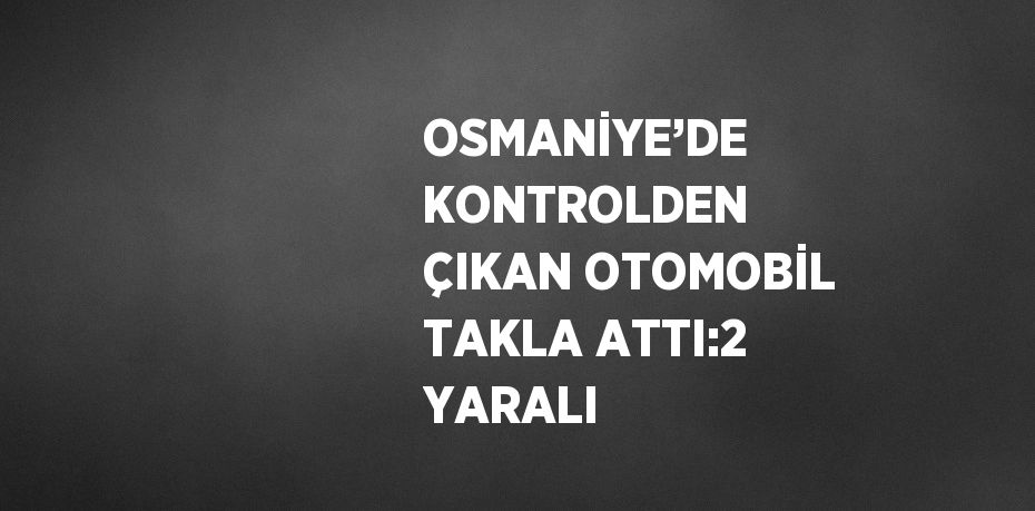 OSMANİYE’DE KONTROLDEN ÇIKAN OTOMOBİL TAKLA ATTI:2 YARALI