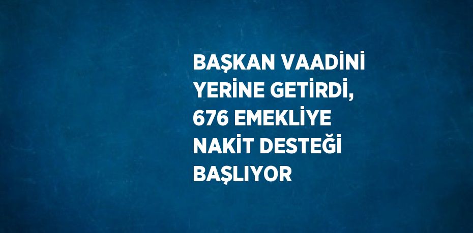 BAŞKAN VAADİNİ YERİNE GETİRDİ, 676 EMEKLİYE NAKİT DESTEĞİ BAŞLIYOR