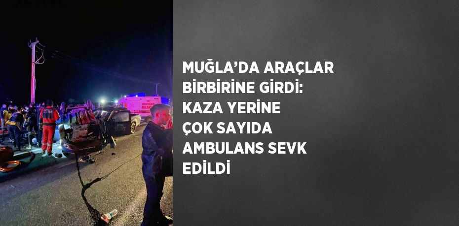 MUĞLA’DA ARAÇLAR BİRBİRİNE GİRDİ: KAZA YERİNE ÇOK SAYIDA AMBULANS SEVK EDİLDİ