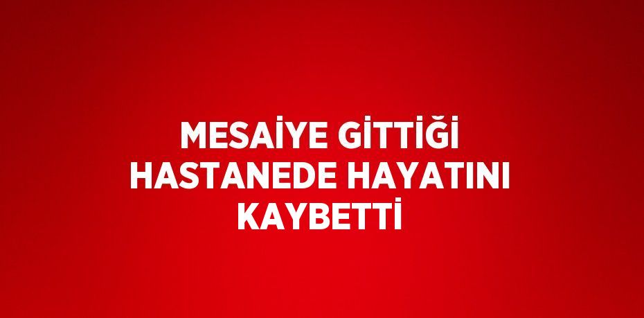 MESAİYE GİTTİĞİ HASTANEDE HAYATINI KAYBETTİ