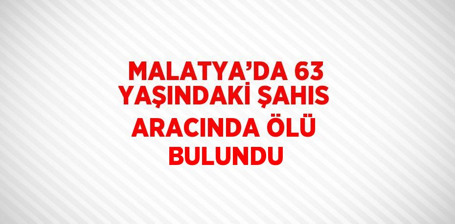 MALATYA’DA 63 YAŞINDAKİ ŞAHIS ARACINDA ÖLÜ BULUNDU