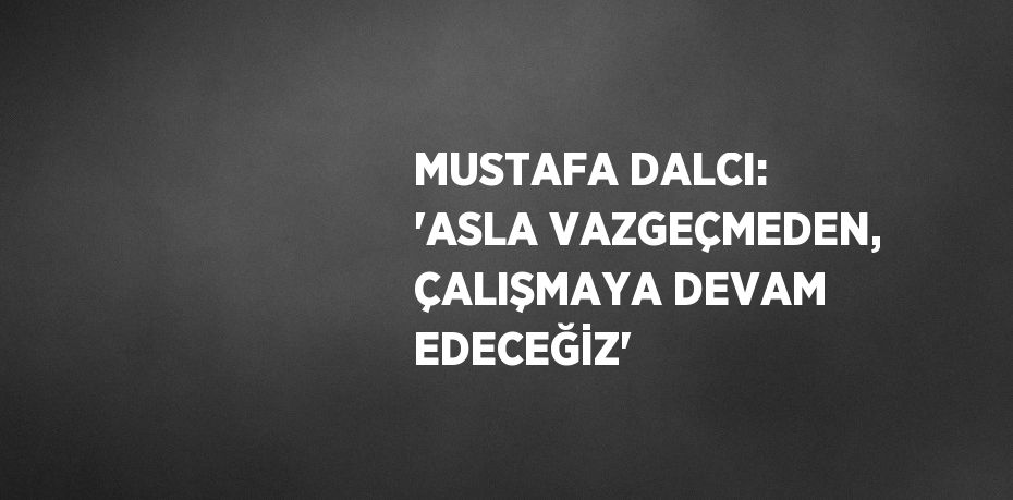 MUSTAFA DALCI: 'ASLA VAZGEÇMEDEN, ÇALIŞMAYA DEVAM EDECEĞİZ'