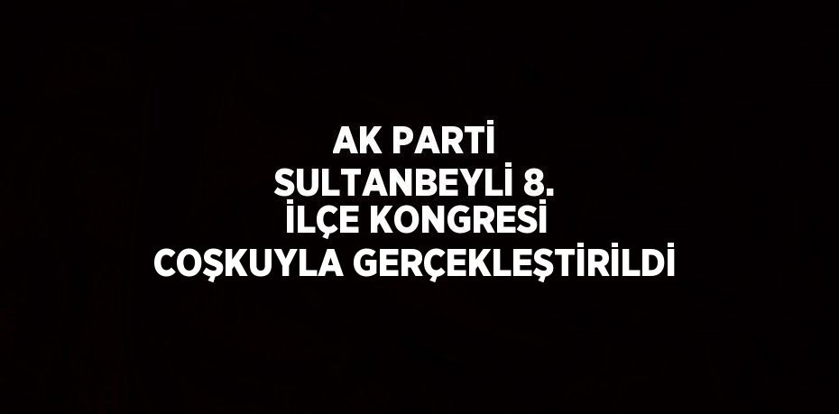 AK PARTİ SULTANBEYLİ 8. İLÇE KONGRESİ COŞKUYLA GERÇEKLEŞTİRİLDİ