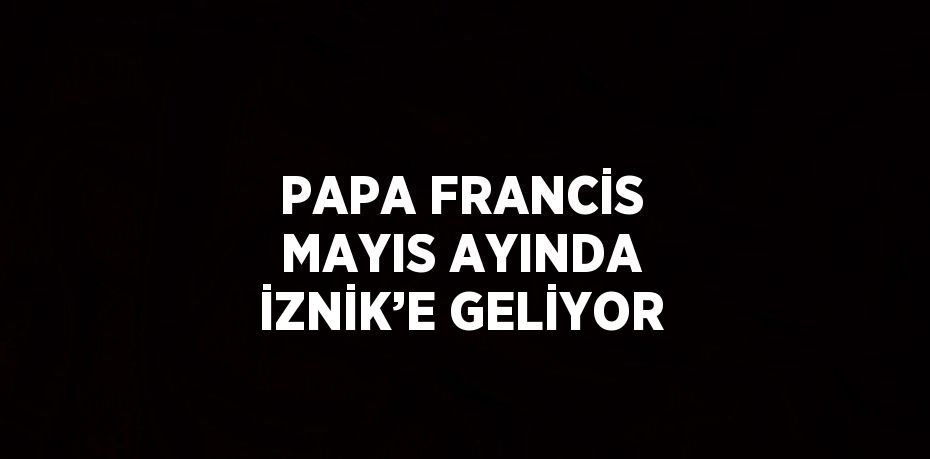 PAPA FRANCİS MAYIS AYINDA İZNİK’E GELİYOR