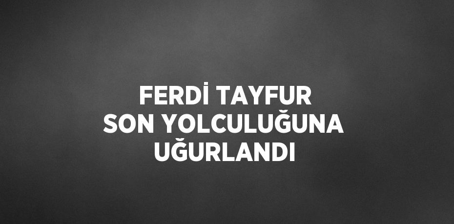 FERDİ TAYFUR SON YOLCULUĞUNA UĞURLANDI