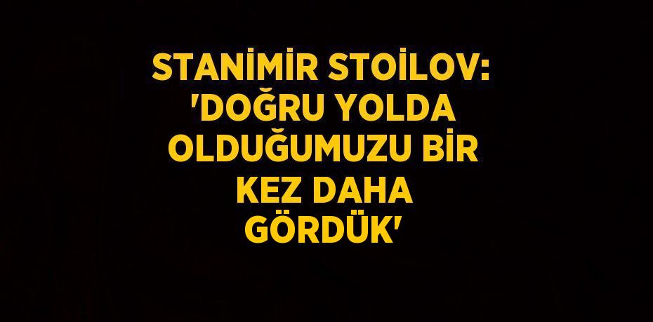 STANİMİR STOİLOV: 'DOĞRU YOLDA OLDUĞUMUZU BİR KEZ DAHA GÖRDÜK'