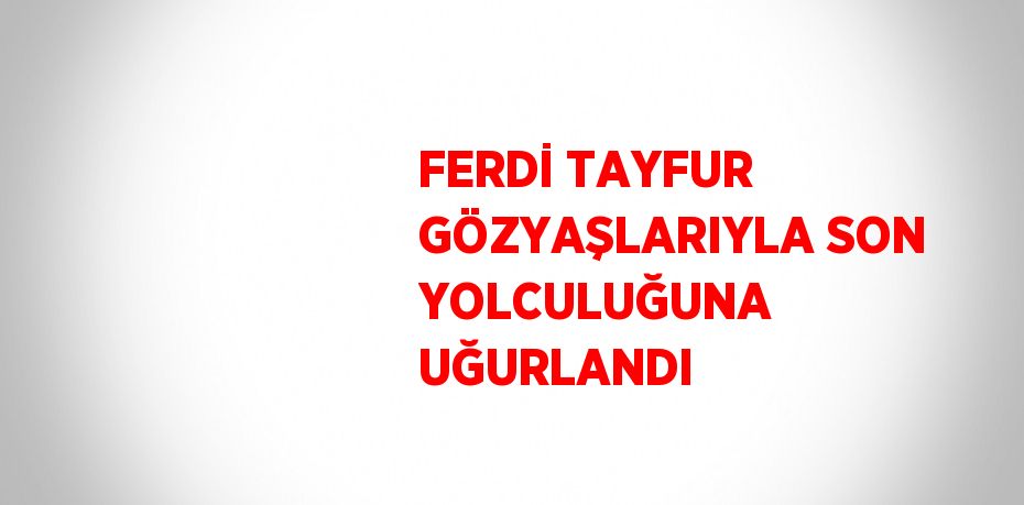 FERDİ TAYFUR GÖZYAŞLARIYLA SON YOLCULUĞUNA UĞURLANDI