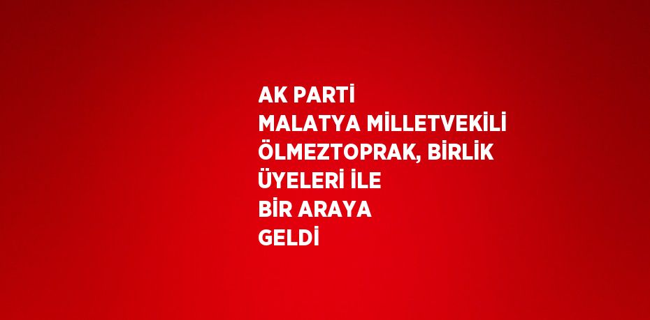 AK PARTİ MALATYA MİLLETVEKİLİ ÖLMEZTOPRAK, BİRLİK ÜYELERİ İLE BİR ARAYA GELDİ