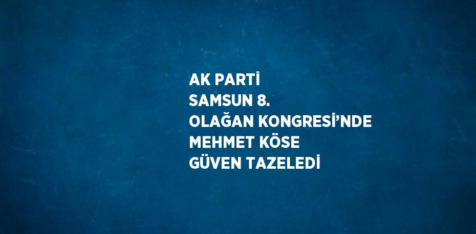 AK PARTİ SAMSUN 8. OLAĞAN KONGRESİ’NDE MEHMET KÖSE GÜVEN TAZELEDİ