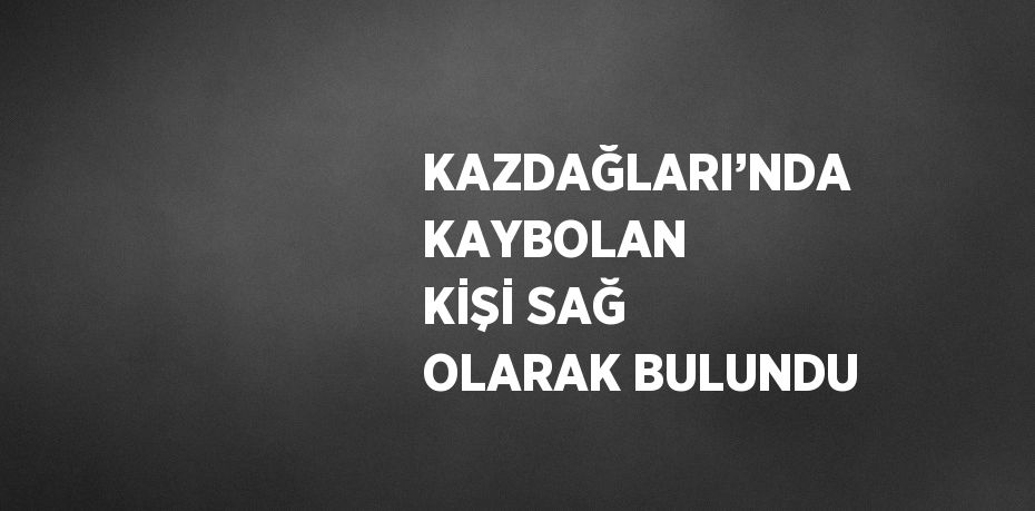 KAZDAĞLARI’NDA KAYBOLAN KİŞİ SAĞ OLARAK BULUNDU