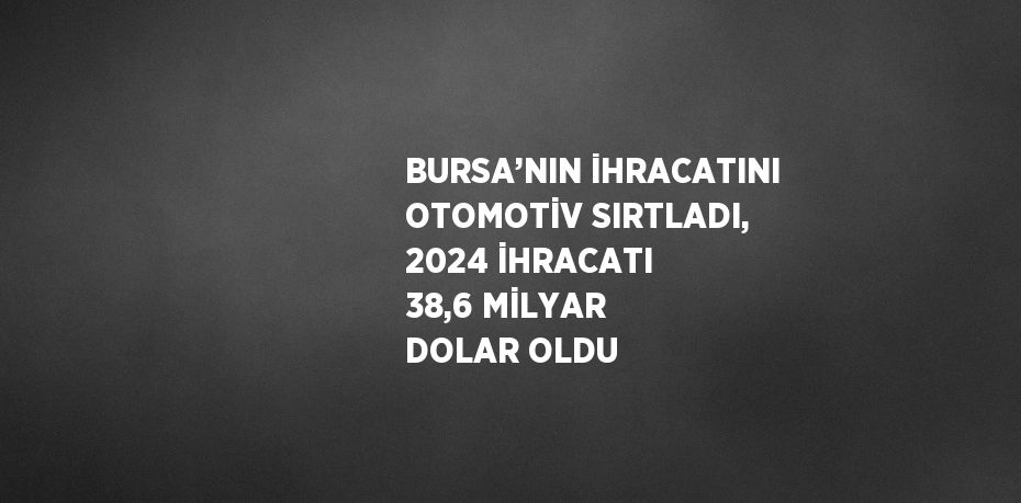 BURSA’NIN İHRACATINI OTOMOTİV SIRTLADI, 2024 İHRACATI 38,6 MİLYAR DOLAR OLDU