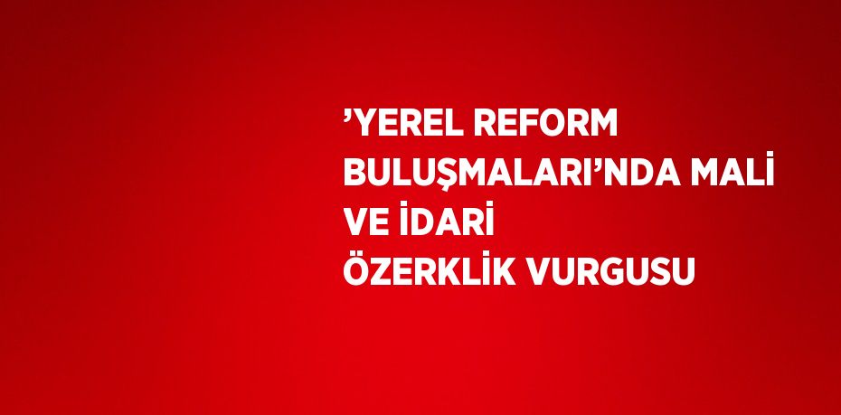 ’YEREL REFORM BULUŞMALARI’NDA MALİ VE İDARİ ÖZERKLİK VURGUSU