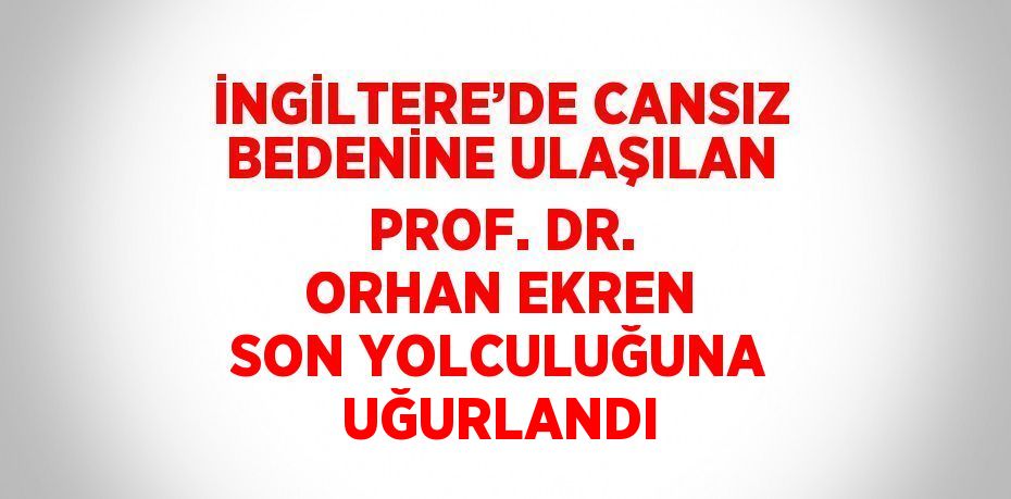 İNGİLTERE’DE CANSIZ BEDENİNE ULAŞILAN PROF. DR. ORHAN EKREN SON YOLCULUĞUNA UĞURLANDI